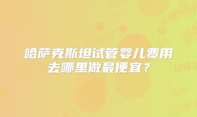 哈萨克斯坦试管婴儿费用去哪里做最便宜?