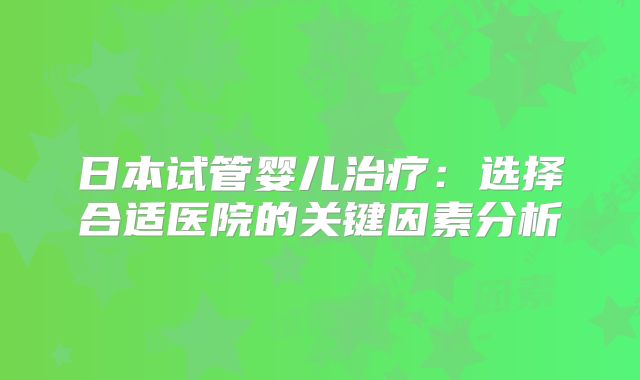 日本试管婴儿治疗:选择合适医院的关键因素分析