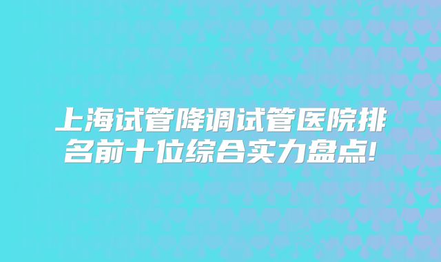 上海试管降调试管医院排名前十位综合实力盘点!