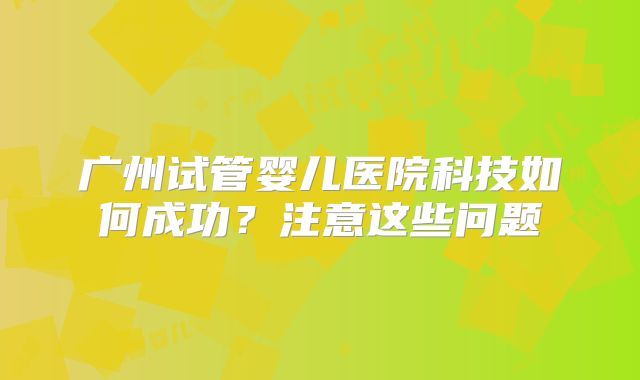 广州试管婴儿医院科技如何成功?注意这些问题