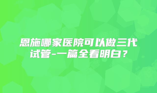 恩施哪家医院可以做三代试管-一篇全看明白？