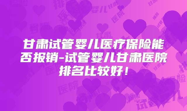 甘肃试管婴儿医疗保险能否报销-试管婴儿甘肃医院排名比较好!