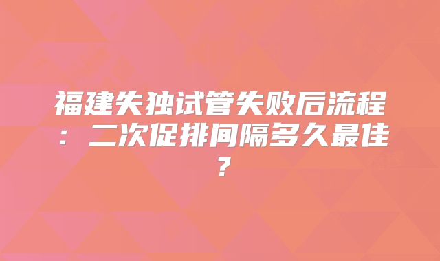 福建失独试管失败后流程:二次促排间隔多久最佳?