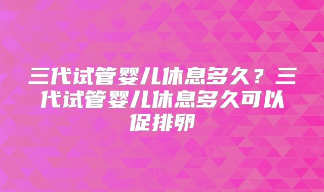 三代试管婴儿休息多久?三代试管婴儿休息多久可以促排卵