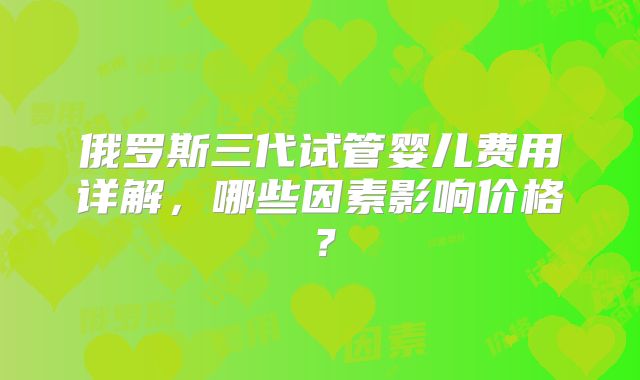 俄罗斯三代试管婴儿费用详解,哪些因素影响价格?