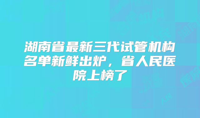 湖南省最新三代试管机构名单新鲜出炉，省人民医院上榜了
