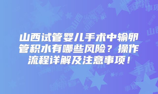 山西试管婴儿手术中输卵管积水有哪些风险？操作流程详解及注意事项！