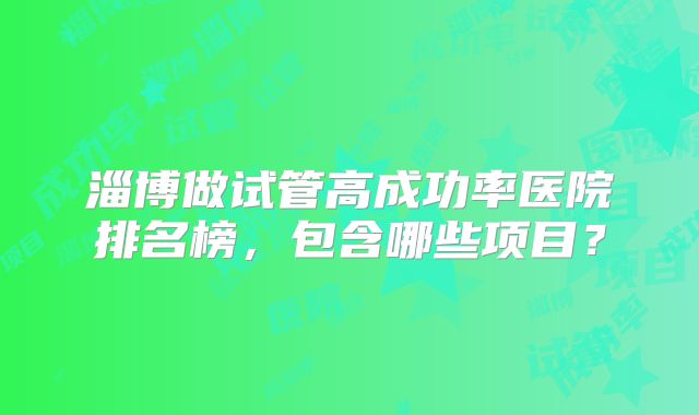 淄博做试管高成功率医院排名榜,包含哪些项目?