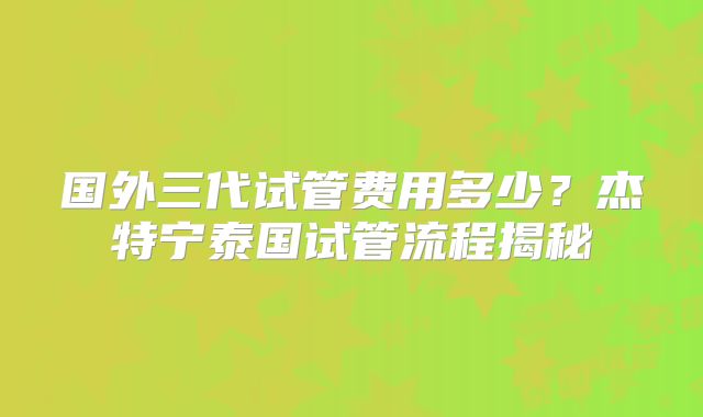 国外三代试管费用多少？杰特宁泰国试管流程揭秘