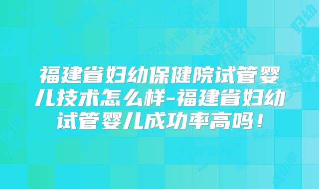 福建省妇幼保健院试管婴儿技术怎么样-福建省妇幼试管婴儿成功率高吗!