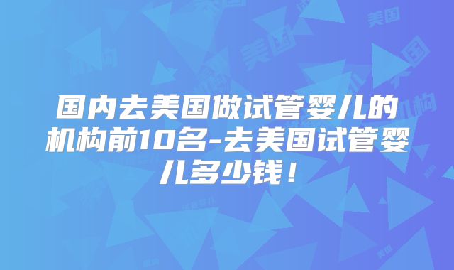 国内去美国做试管婴儿的机构前10名-去美国试管婴儿多少钱!