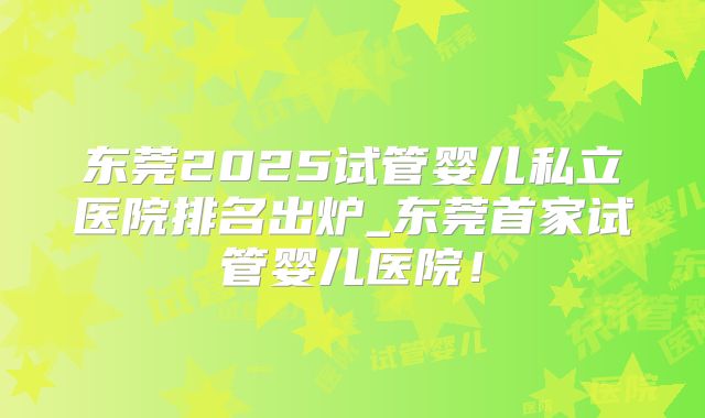 东莞2025试管婴儿私立医院排名出炉_东莞首家试管婴儿医院！