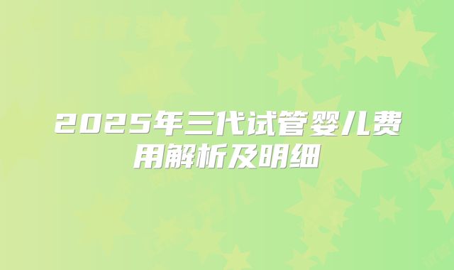 2025年三代试管婴儿费用解析及明细