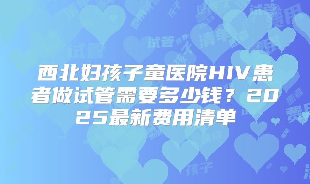 西北妇孩子童医院HIV患者做试管需要多少钱?2025最新费用清单