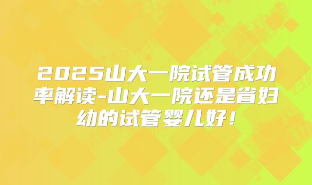 2025山大一院试管成功率解读-山大一院还是省妇幼的试管婴儿好！