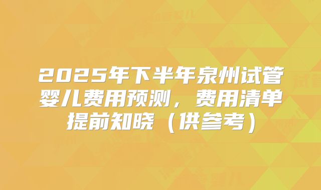 2025年下半年泉州试管婴儿费用预测,费用清单提前知晓(供参考)