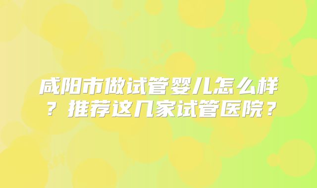 咸阳市做试管婴儿怎么样?推荐这几家试管医院?
