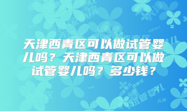 天津西青区可以做试管婴儿吗？天津西青区可以做试管婴儿吗？多少钱？