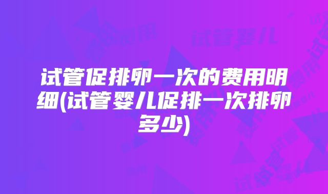 试管促排卵一次的费用明细(试管婴儿促排一次排卵多少)