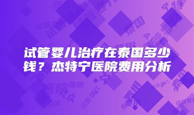 试管婴儿治疗在泰国多少钱?杰特宁医院费用分析