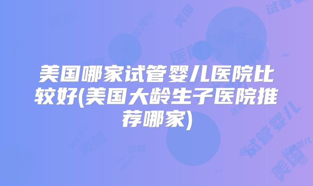 美国哪家试管婴儿医院比较好(美国大龄生子医院推荐哪家)