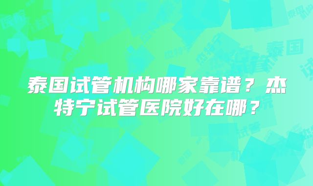 泰国试管机构哪家靠谱?杰特宁试管医院好在哪?