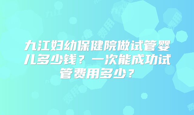 九江妇幼保健院做试管婴儿多少钱？一次能成功试管费用多少？