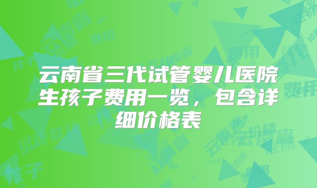 云南省三代试管婴儿医院生孩子费用一览,包含详细价格表