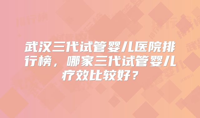 武汉三代试管婴儿医院排行榜,哪家三代试管婴儿疗效比较好?