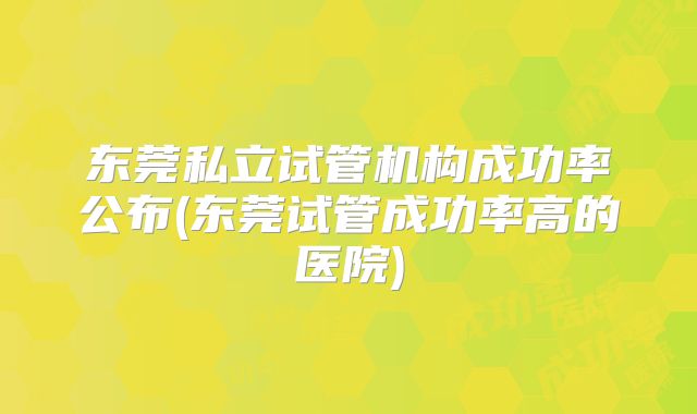 东莞私立试管机构成功率公布(东莞试管成功率高的医院)