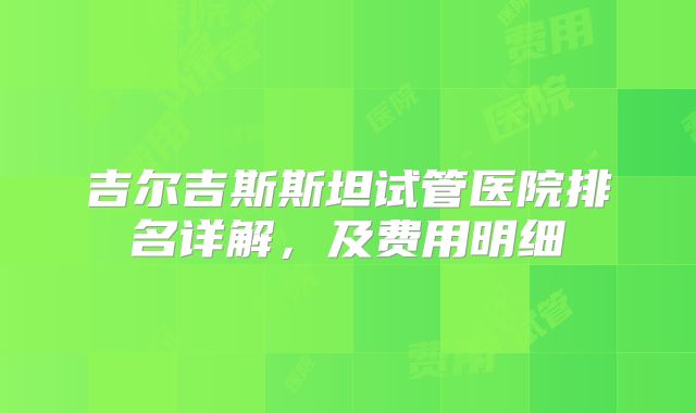 吉尔吉斯斯坦试管医院排名详解,及费用明细