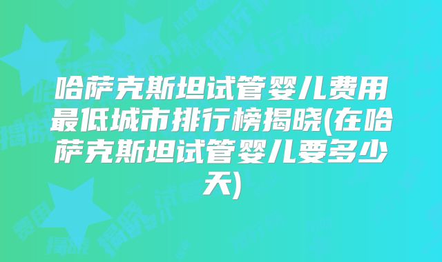 哈萨克斯坦试管婴儿费用最低城市排行榜揭晓(在哈萨克斯坦试管婴儿要多少天)
