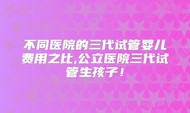 不同医院的三代试管婴儿费用之比,公立医院三代试管生孩子！