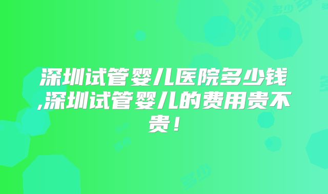 深圳试管婴儿医院多少钱,深圳试管婴儿的费用贵不贵!