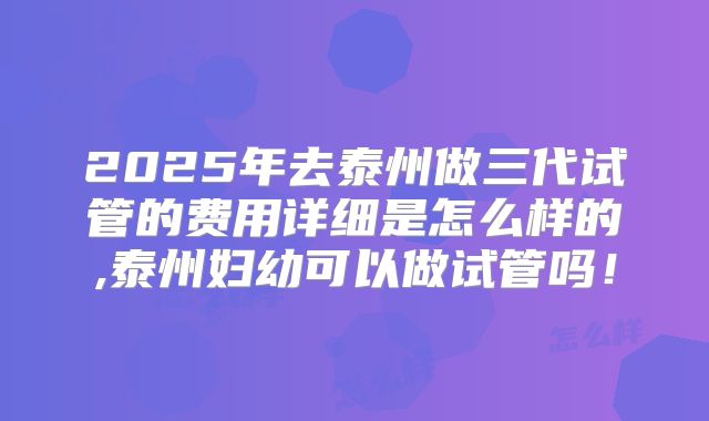 2025年去泰州做三代试管的费用详细是怎么样的,泰州妇幼可以做试管吗!
