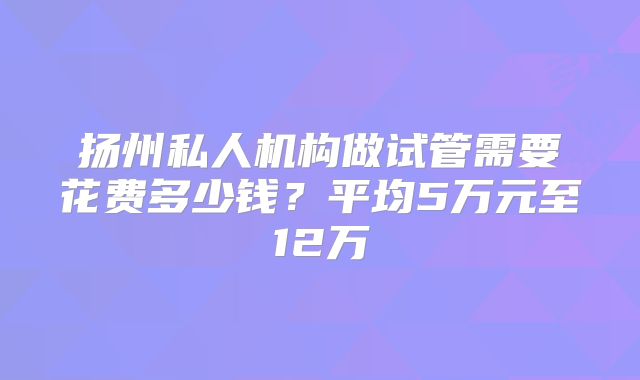 扬州私人机构做试管需要花费多少钱?平均5万元至12万