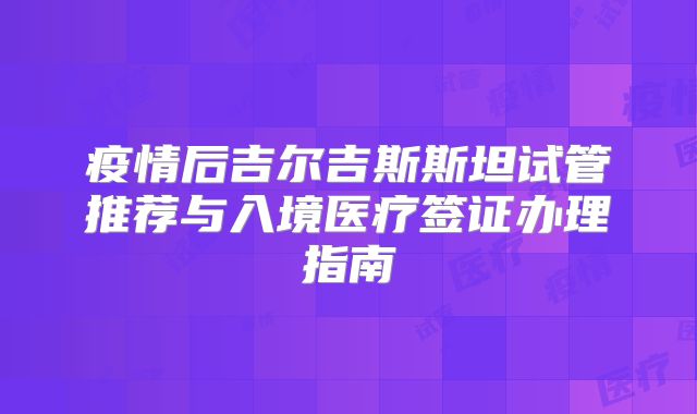 疫情后吉尔吉斯斯坦试管推荐与入境医疗签证办理指南