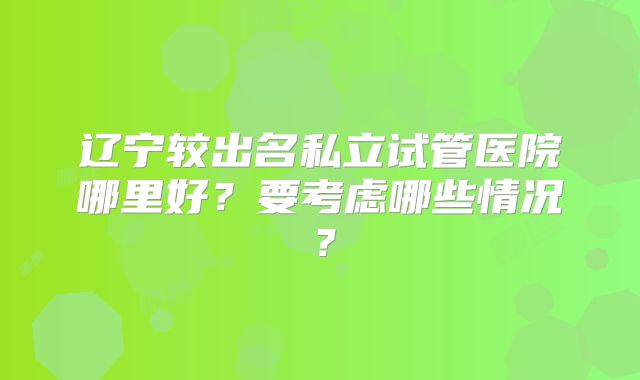 辽宁较出名私立试管医院哪里好?要考虑哪些情况?