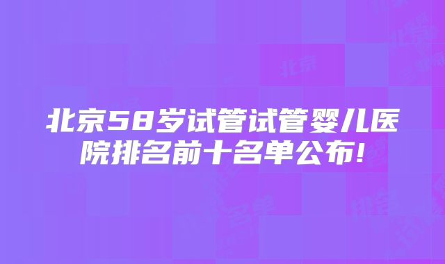 北京58岁试管试管婴儿医院排名前十名单公布!