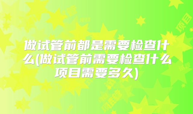 做试管前都是需要检查什么(做试管前需要检查什么项目需要多久)
