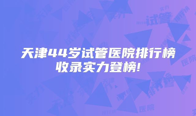 天津44岁试管医院排行榜收录实力登榜!