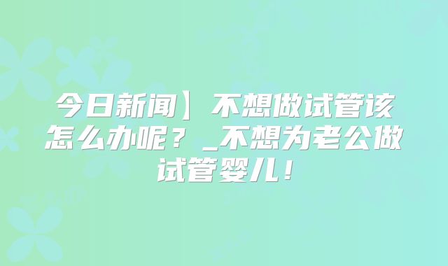 今日新闻】不想做试管该怎么办呢？_不想为老公做试管婴儿！