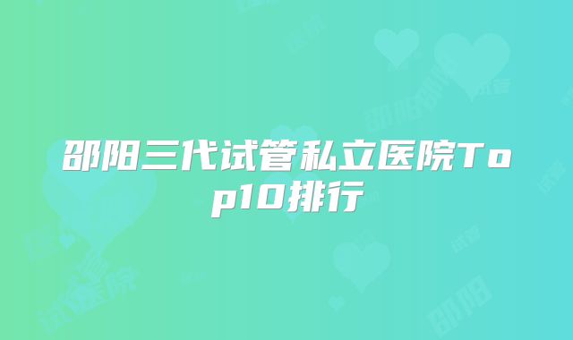 邵阳三代试管私立医院Top10排行
