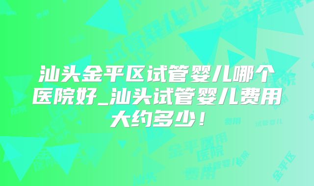 汕头金平区试管婴儿哪个医院好_汕头试管婴儿费用大约多少!