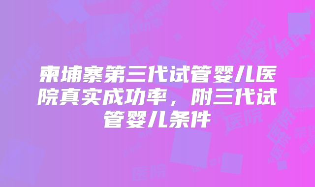 柬埔寨第三代试管婴儿医院真实成功率,附三代试管婴儿条件
