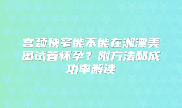 宫颈狭窄能不能在湘潭美国试管怀孕?附方法和成功率解读