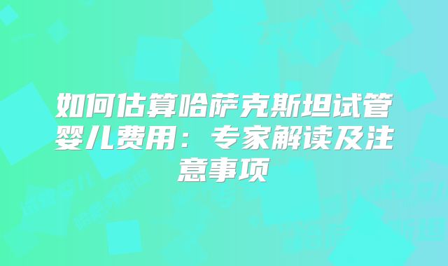 如何估算哈萨克斯坦试管婴儿费用：专家解读及注意事项