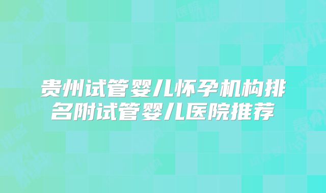 贵州试管婴儿怀孕机构排名附试管婴儿医院推荐