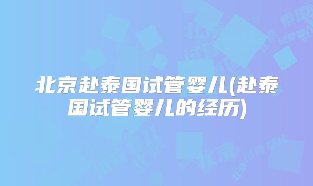 北京赴泰国试管婴儿(赴泰国试管婴儿的经历)