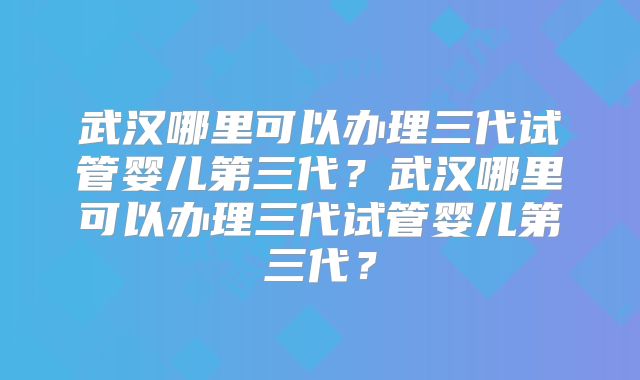 武汉哪里可以办理三代试管婴儿第三代?武汉哪里可以办理三代试管婴儿第三代?